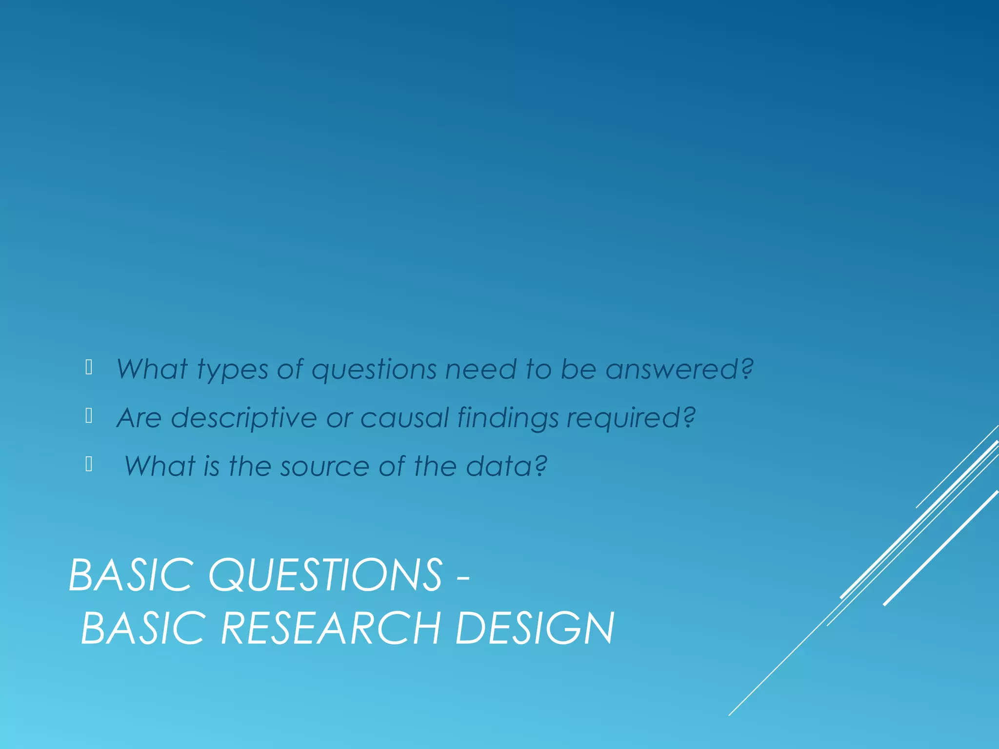 BASIC QUESTIONS -
BASIC RESEARCH DESIGN
 What types of questions need to be answered?
 Are descriptive or causal findings required?
 What is the source of the data?
 