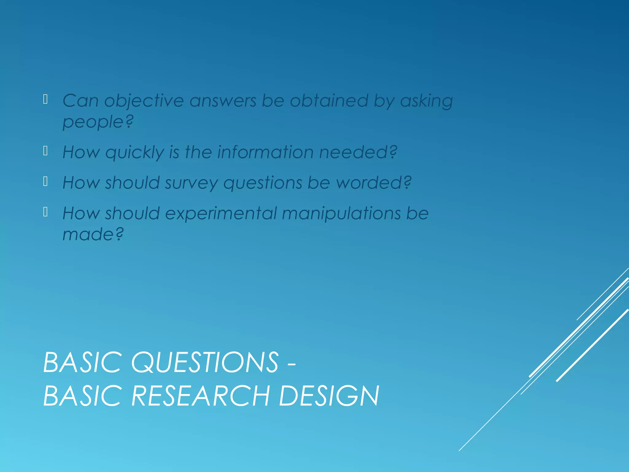 BASIC QUESTIONS -
BASIC RESEARCH DESIGN
 Can objective answers be obtained by asking
people?
 How quickly is the information needed?
 How should survey questions be worded?
 How should experimental manipulations be
made?
 