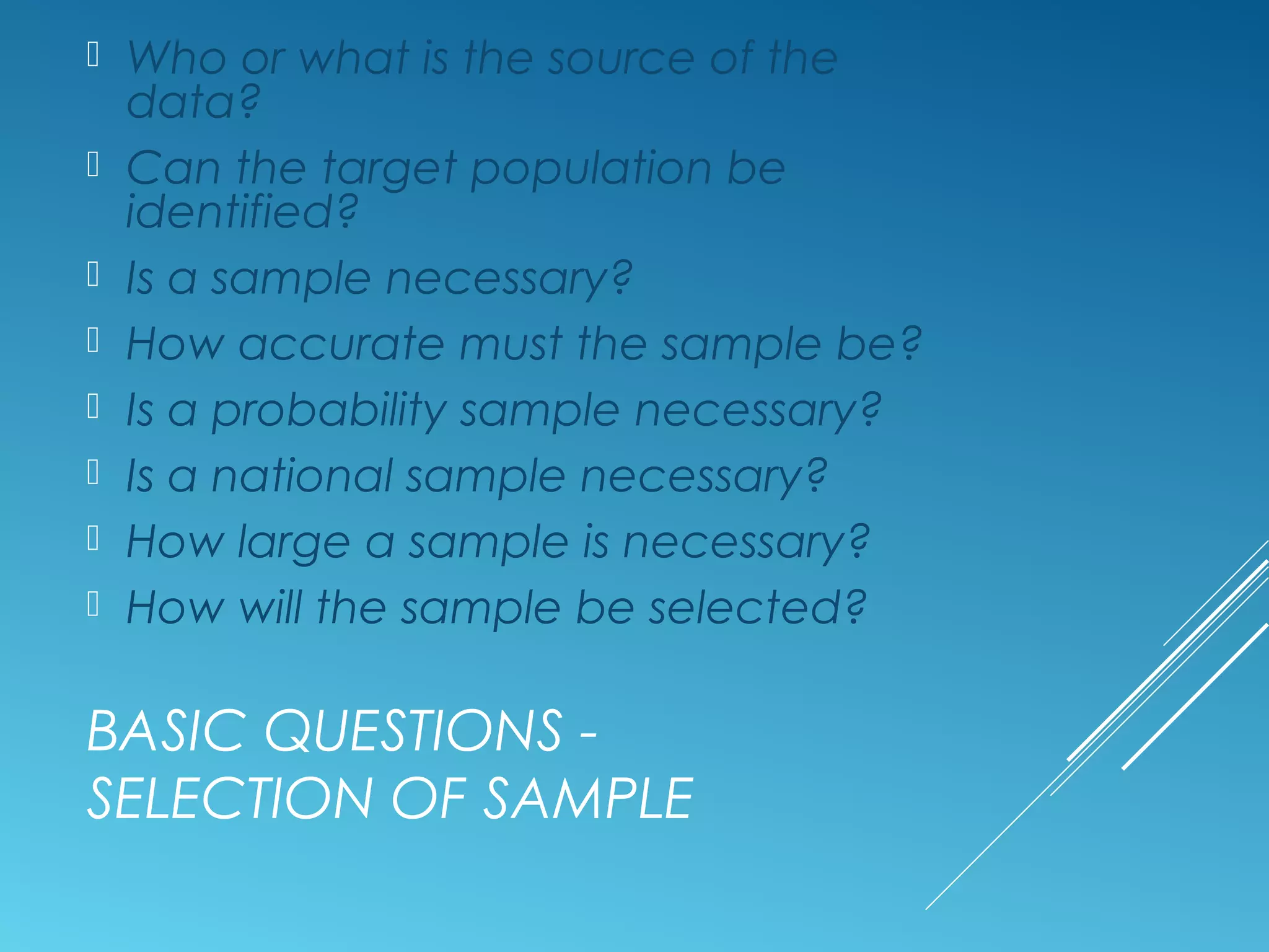 BASIC QUESTIONS -
SELECTION OF SAMPLE
 Who or what is the source of the
data?
 Can the target population be
identified?
 Is a sample necessary?
 How accurate must the sample be?
 Is a probability sample necessary?
 Is a national sample necessary?
 How large a sample is necessary?
 How will the sample be selected?
 