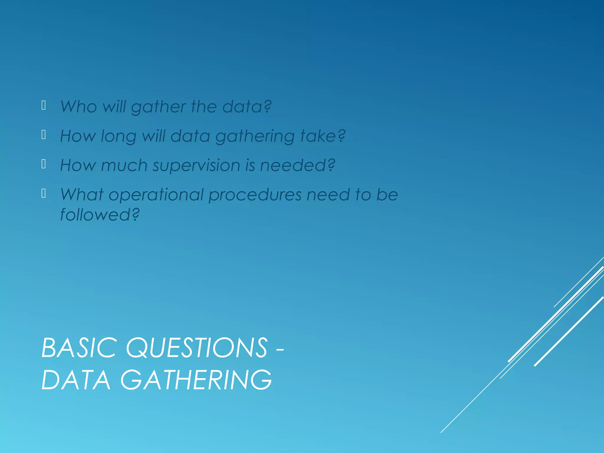 BASIC QUESTIONS -
DATA GATHERING
 Who will gather the data?
 How long will data gathering take?
 How much supervision is needed?
 What operational procedures need to be
followed?
 