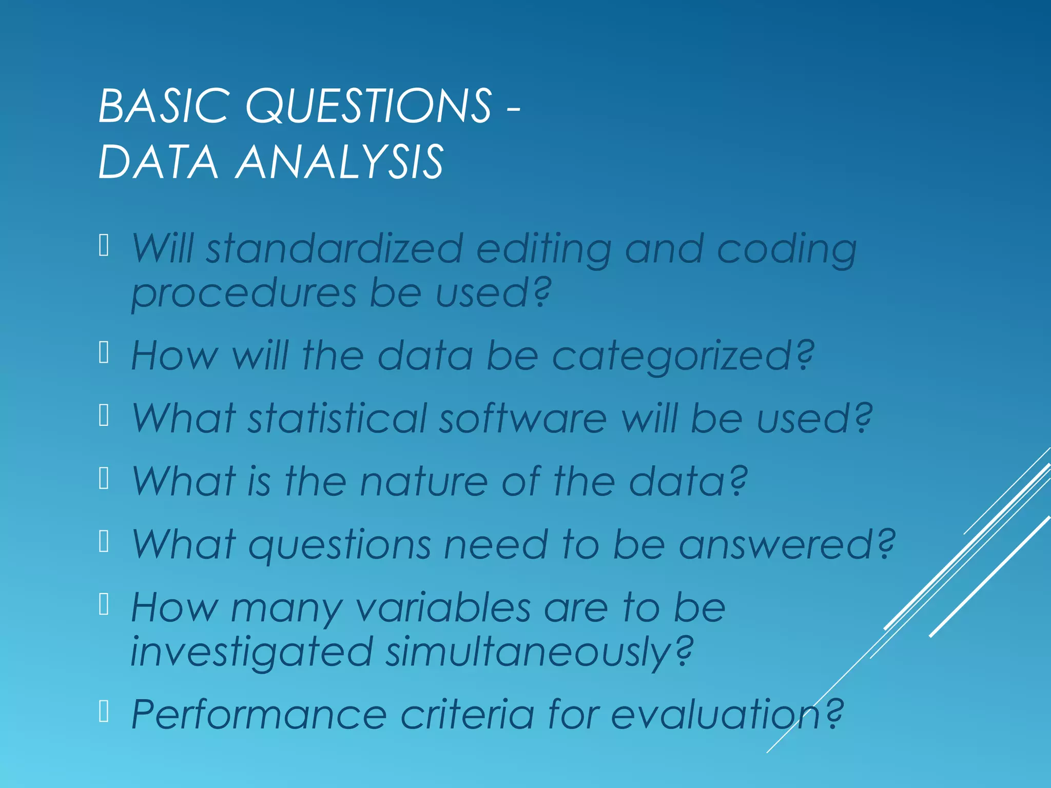 BASIC QUESTIONS -
DATA ANALYSIS
 Will standardized editing and coding
procedures be used?
 How will the data be categorized?
 What statistical software will be used?
 What is the nature of the data?
 What questions need to be answered?
 How many variables are to be
investigated simultaneously?
 Performance criteria for evaluation?
 