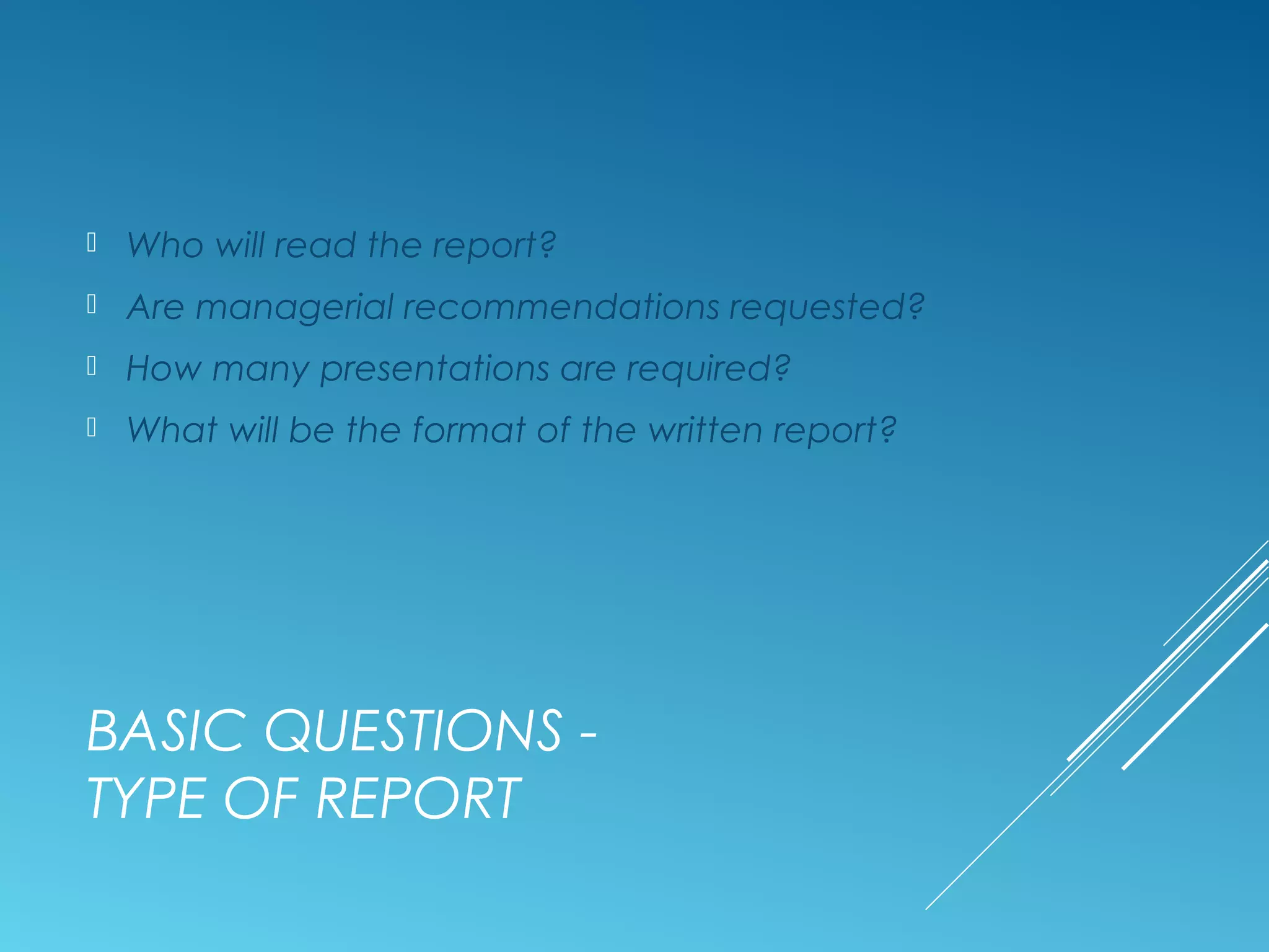 BASIC QUESTIONS -
TYPE OF REPORT
 Who will read the report?
 Are managerial recommendations requested?
 How many presentations are required?
 What will be the format of the written report?
 