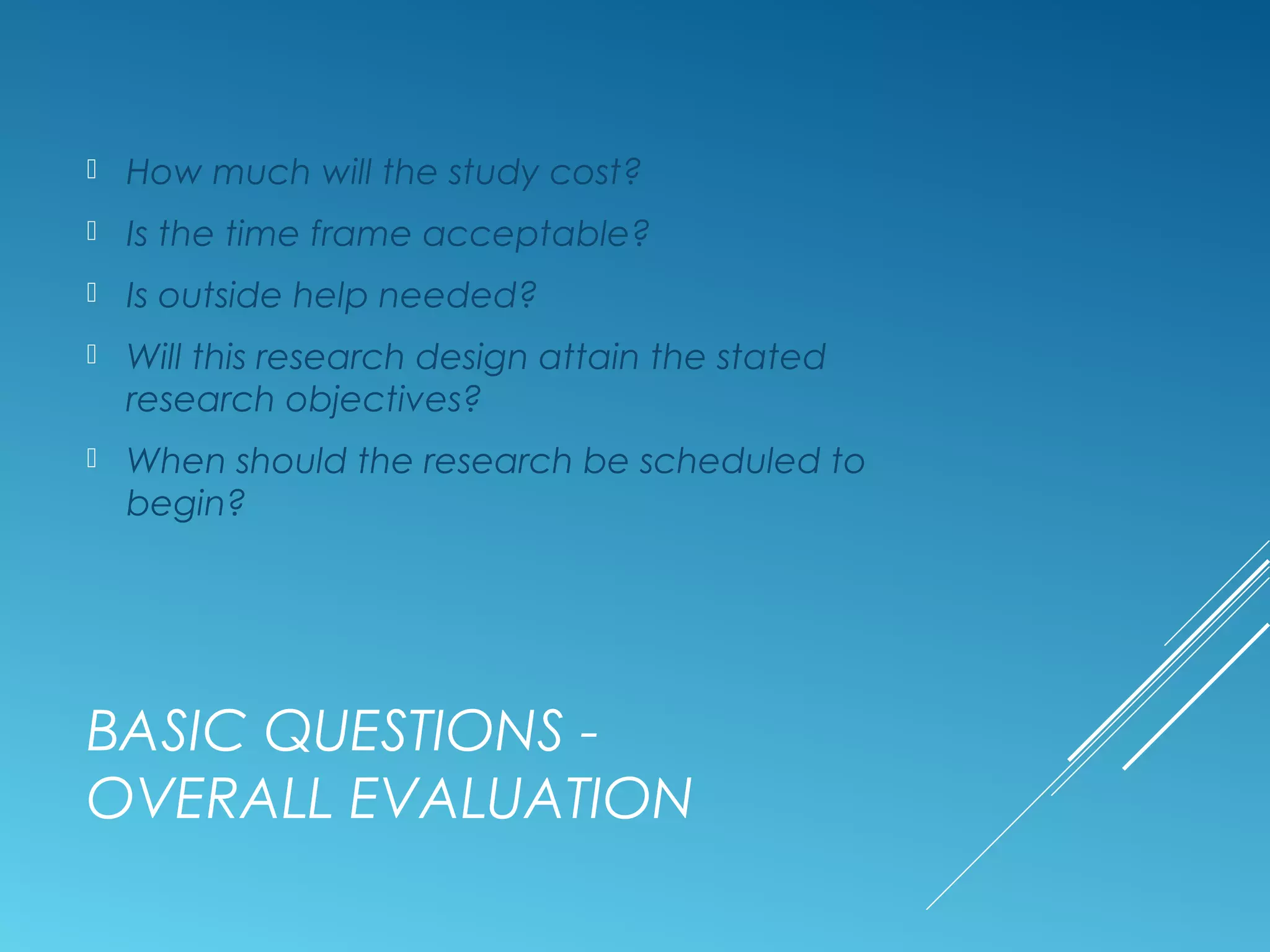 BASIC QUESTIONS -
OVERALL EVALUATION
 How much will the study cost?
 Is the time frame acceptable?
 Is outside help needed?
 Will this research design attain the stated
research objectives?
 When should the research be scheduled to
begin?
 