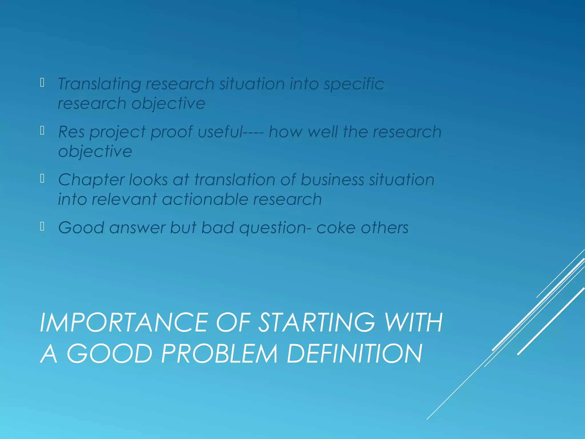 IMPORTANCE OF STARTING WITH
A GOOD PROBLEM DEFINITION
 Translating research situation into specific
research objective
 Res project proof useful---- how well the research
objective
 Chapter looks at translation of business situation
into relevant actionable research
 Good answer but bad question- coke others
 