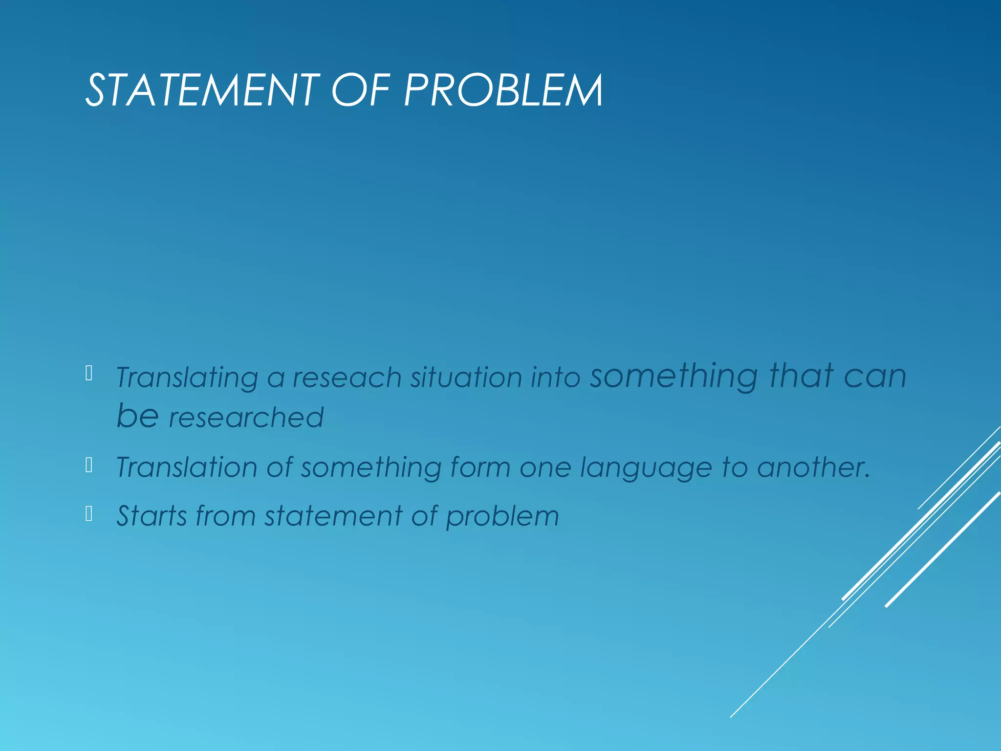STATEMENT OF PROBLEM
 Translating a reseach situation into something that can
be researched
 Translation of something form one language to another.
 Starts from statement of problem
 