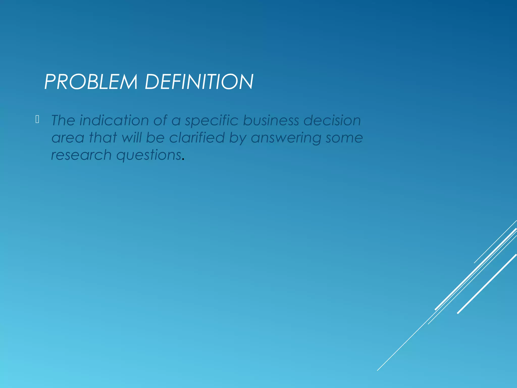 PROBLEM DEFINITION
 The indication of a specific business decision
area that will be clarified by answering some
research questions.
 