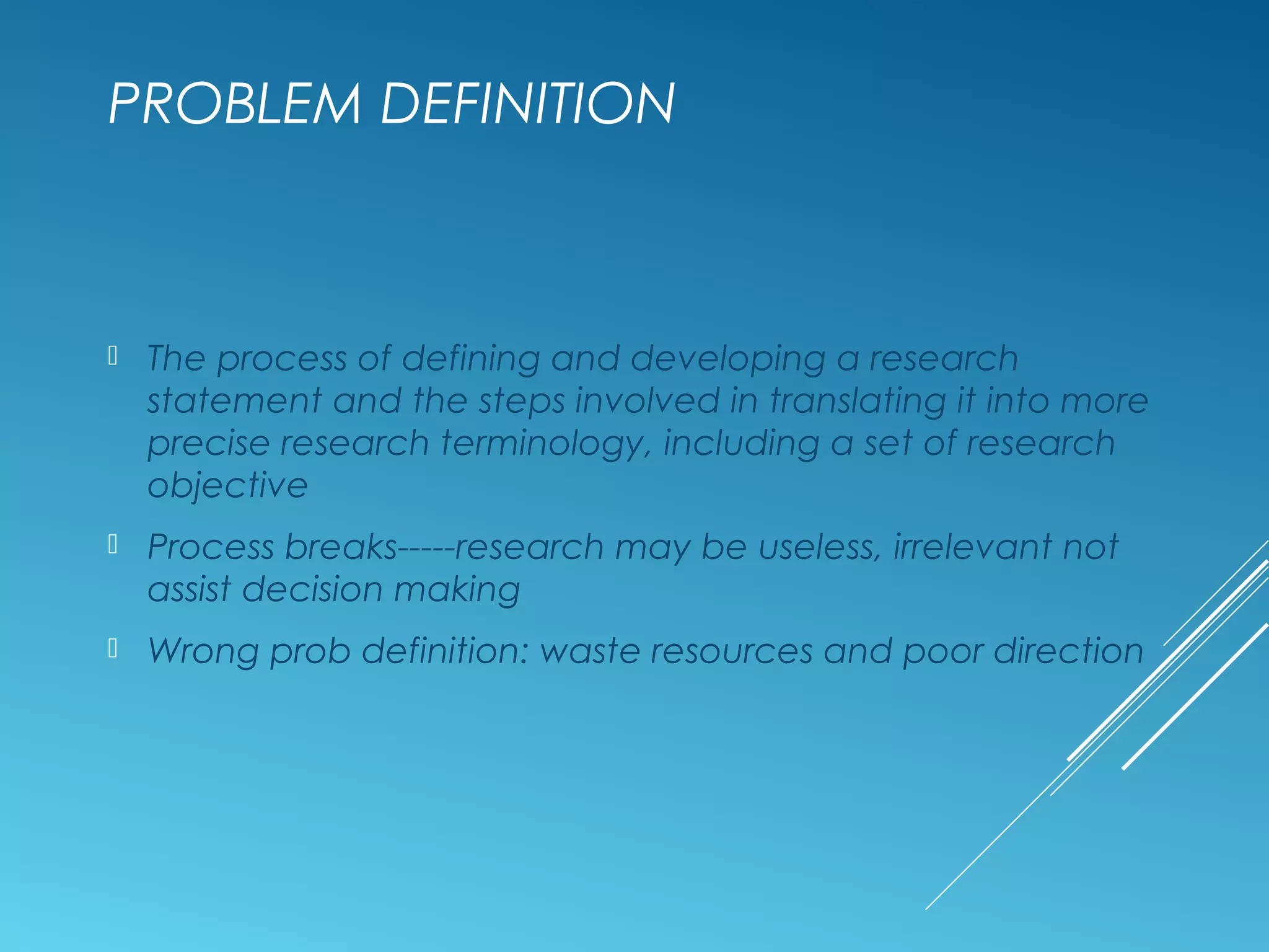 PROBLEM DEFINITION
 The process of defining and developing a research
statement and the steps involved in translating it into more
precise research terminology, including a set of research
objective
 Process breaks-----research may be useless, irrelevant not
assist decision making
 Wrong prob definition: waste resources and poor direction
 