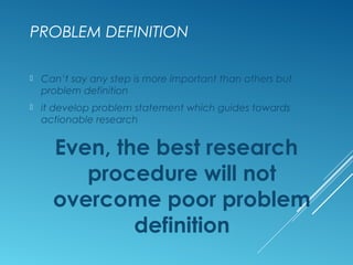 PROBLEM DEFINITION
 Can’t say any step is more important than others but
problem definition
 it develop problem statement which guides towards
actionable research
Even, the best research
procedure will not
overcome poor problem
definition
 