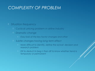 COMPLEXITY OF PROBLEM
 Situation frequency
 Cyclical: pricing problem in airline industry
 Dramatic change
 Easy look at the key factor changes and other
 Subtle changes having long term effect
 More difficult to identify, define the actual decision and
research problem
 Dif to deduct in beg n then dif to know whether trend is
temporary or permanent
 