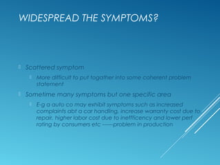 WIDESPREAD THE SYMPTOMS?
 Scattered symptom
 More difficult to put togather into some coherent problem
statement
 Sometime many symptoms but one specific area
 E-g a auto co may exhibit symptoms such as increased
complaints abt a car handling, increase warranty cost due to
repair, higher labor cost due to ineffficency and lower perf
rating by consumers etc ------problem in production
 