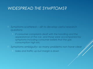 WIDESPREAD THE SYMPTOMS?
 Symptoms scattered--- dif to develop useful research
questions
 If consumer complaints dealt with the handling and the
appearance of the car, and these were accompanied by
symptoms including consumer beliefs that the gas
consumption high etc
 Symptoms ambiguity– so many problems non have clear
 Sales and traffic up but margin is down
 