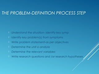 THE PROBLEM-DEFINITION PROCESS STEP
 Understand the situation- identify key symp
 Identify key problem(s) from symptoms
 Write problem statement-as per objectives
 Determine the unit o analysis
 Determine the relevant variables
 Write research questions and /or research hypotheses
 
