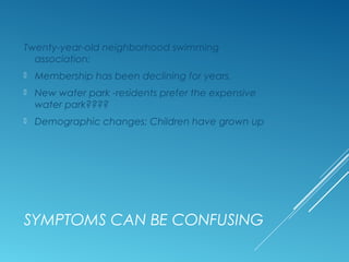 SYMPTOMS CAN BE CONFUSING
Twenty-year-old neighborhood swimming
association:
 Membership has been declining for years.
 New water park -residents prefer the expensive
water park????
 Demographic changes: Children have grown up
 