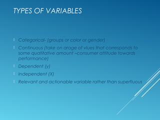 TYPES OF VARIABLES
 Categorical- (groups or color or gender)
 Continuous (take on arage of vlues that corresponds to
some quatitative amount –consumer attitude towards
performance)
 Dependent (y)
 Independent (X)
 Relevant and actionable variable rather than superfluous
 