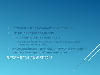 RESEARCH QUESTION
 Translation of the problem into specific inquiry
 Can be too vague and general
 Is advertising copy 1 is better than 2
Advertising effectiveness can be measured b sales, brand
awareness, intention to buy…
 Should provide input that can be used as a standard for
selecting from among alternative solutions
 