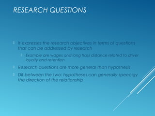 RESEARCH QUESTIONS
 It expresses the research objectives in terms of questions
that can be addressed by research
 Example are wages and long haul distance related to driver
loyalty and retention
 Research questions are more general than hypothesis
 Dif between the two: hypotheses can generally speecigy
the direction of the relationship
 