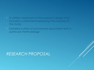 RESEARCH PROPOSAL
 A written statement of the research design that
includes a statement explaining the purpose of
the study
 Detailed outline of procedures associated with a
particular methodology
 