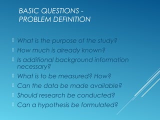 BASIC QUESTIONS -
PROBLEM DEFINITION
 What is the purpose of the study?
 How much is already known?
 Is additional background information
necessary?
 What is to be measured? How?
 Can the data be made available?
 Should research be conducted?
 Can a hypothesis be formulated?
 