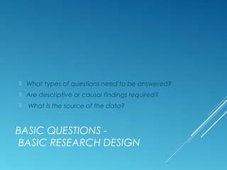 BASIC QUESTIONS -
BASIC RESEARCH DESIGN
 What types of questions need to be answered?
 Are descriptive or causal findings required?
 What is the source of the data?
 