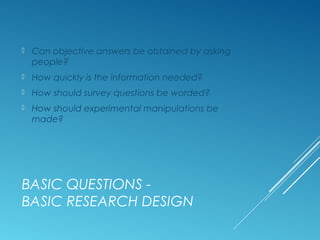 BASIC QUESTIONS -
BASIC RESEARCH DESIGN
 Can objective answers be obtained by asking
people?
 How quickly is the information needed?
 How should survey questions be worded?
 How should experimental manipulations be
made?
 