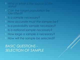 BASIC QUESTIONS -
SELECTION OF SAMPLE
 Who or what is the source of the
data?
 Can the target population be
identified?
 Is a sample necessary?
 How accurate must the sample be?
 Is a probability sample necessary?
 Is a national sample necessary?
 How large a sample is necessary?
 How will the sample be selected?
 