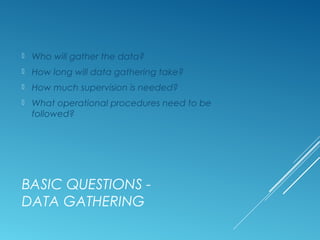 BASIC QUESTIONS -
DATA GATHERING
 Who will gather the data?
 How long will data gathering take?
 How much supervision is needed?
 What operational procedures need to be
followed?
 