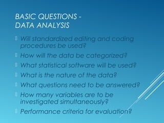 BASIC QUESTIONS -
DATA ANALYSIS
 Will standardized editing and coding
procedures be used?
 How will the data be categorized?
 What statistical software will be used?
 What is the nature of the data?
 What questions need to be answered?
 How many variables are to be
investigated simultaneously?
 Performance criteria for evaluation?
 