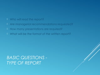 BASIC QUESTIONS -
TYPE OF REPORT
 Who will read the report?
 Are managerial recommendations requested?
 How many presentations are required?
 What will be the format of the written report?
 