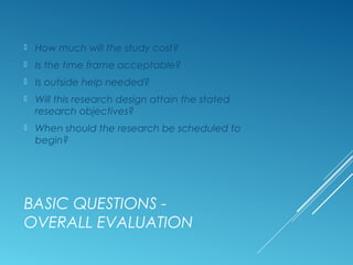 BASIC QUESTIONS -
OVERALL EVALUATION
 How much will the study cost?
 Is the time frame acceptable?
 Is outside help needed?
 Will this research design attain the stated
research objectives?
 When should the research be scheduled to
begin?
 