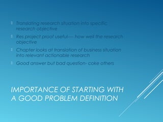 IMPORTANCE OF STARTING WITH
A GOOD PROBLEM DEFINITION
 Translating research situation into specific
research objective
 Res project proof useful---- how well the research
objective
 Chapter looks at translation of business situation
into relevant actionable research
 Good answer but bad question- coke others
 