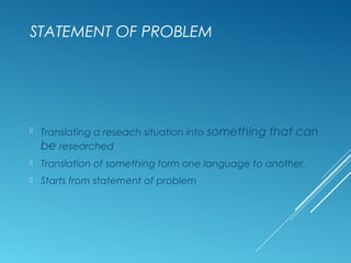 STATEMENT OF PROBLEM
 Translating a reseach situation into something that can
be researched
 Translation of something form one language to another.
 Starts from statement of problem
 