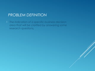 PROBLEM DEFINITION
 The indication of a specific business decision
area that will be clarified by answering some
research questions.
 