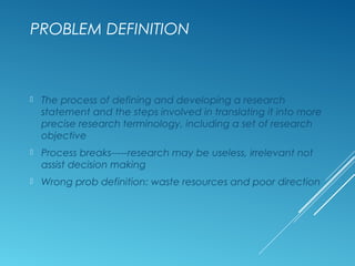 PROBLEM DEFINITION
 The process of defining and developing a research
statement and the steps involved in translating it into more
precise research terminology, including a set of research
objective
 Process breaks-----research may be useless, irrelevant not
assist decision making
 Wrong prob definition: waste resources and poor direction
 