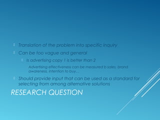 RESEARCH QUESTION
 Translation of the problem into specific inquiry
 Can be too vague and general
 Is advertising copy ...
