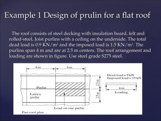 The roof consists of steel decking with insulation board, felt and
The roof consists of steel decking with insulation board, felt and
rolled-steel, Joist purlins with a ceiling on the underside. The total
rolled-steel, Joist purlins with a ceiling on the underside. The total
dead load is 0.9 KN/m
dead load is 0.9 KN/m2
2
and the imposed load is 1.5 KN/m
and the imposed load is 1.5 KN/m2
2
. The
. The
purlins span 4 m and are at 2.5 m centers. The roof arrangement and
purlins span 4 m and are at 2.5 m centers. The roof arrangement and
loading are shown in figure. Use steel grade S275 steel.
loading are shown in figure. Use steel grade S275 steel.
Example 1 Design of prulin for a flat roof
Example 1 Design of prulin for a flat roof
 