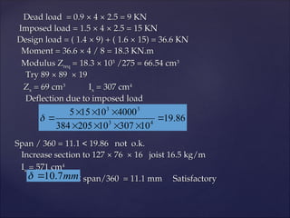 Dead load = 0.9
Dead load = 0.9 ×
× 4
4 ×
× 2.5 = 9 KN
2.5 = 9 KN
Imposed load = 1.5
Imposed load = 1.5 ×
× 4
4 ×
× 2.5 = 15 KN
2.5 = 15 KN
Design load = ( 1.4
Design load = ( 1.4 ×
× 9) + ( 1.6
9) + ( 1.6 ×
× 15) = 36.6 KN
15) = 36.6 KN
Moment = 36.6
Moment = 36.6 ×
× 4 / 8 = 18.3 KN.m
4 / 8 = 18.3 KN.m
Modulus Z
Modulus Zreq
req = 18.3
= 18.3 ×
× 10
103
3
/275 = 66.54 cm
/275 = 66.54 cm3
3
Try 89
Try 89 ×
× 89 × 19
89 × 19
Z
Zx
x = 69 cm
= 69 cm3
3
I
Ix
x = 307 cm
= 307 cm4
4
Deflection due to imposed load
Deflection due to imposed load
Span / 360 = 11.1 < 19.86 not o.k.
Span / 360 = 11.1 < 19.86 not o.k.
Increase section to 127
Increase section to 127 ×
× 76 × 16 joist 16.5 kg/m
76 × 16 joist 16.5 kg/m
I
Ix
x = 571 cm
= 571 cm4
4
< span/360 = 11.1 mm Satisfactory
< span/360 = 11.1 mm Satisfactory
86
.
19
10
307
10
205
384
4000
10
15
5
4
3
3
3










mm
7
.
10


 