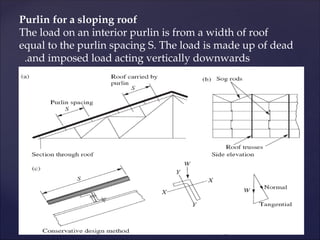Purlin for a sloping roof
The load on an interior purlin is from a width of roof
equal to the purlin spacing S. The load is made up of dead
and imposed load acting vertically downwards
.
 