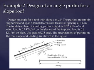 Design an angle for a roof with slope 1 in 2.5. The purlins are simply
Design an angle for a roof with slope 1 in 2.5. The purlins are simply
supported and span 5.0 m between roof trusses at spacing of 1.6 m.
supported and span 5.0 m between roof trusses at spacing of 1.6 m.
The total dead load, including purlin weight, is 0.32 KN/m
The total dead load, including purlin weight, is 0.32 KN/m2
2
and
and
wind load is 0.7 KN/m
wind load is 0.7 KN/m2
2
on the slope and the imposed load is 0.6
on the slope and the imposed load is 0.6
KN/m
KN/m2
2
on plan. Use grade S275 steel. The arrangement of purlins on
on plan. Use grade S275 steel. The arrangement of purlins on
the roof slope and loading are shown in the figure
the roof slope and loading are shown in the figure
Example 2 Design of an angle purlin for a
Example 2 Design of an angle purlin for a
slope roof
slope roof
 