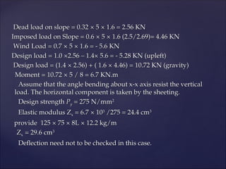 Dead load on slope = 0.32
Dead load on slope = 0.32 ×
× 5
5 ×
× 1.6 = 2.56 KN
1.6 = 2.56 KN
Imposed load on Slope = 0.6
Imposed load on Slope = 0.6 ×
× 5
5 ×
× 1.6 (2.5/2.69)= 4.46 KN
1.6 (2.5/2.69)= 4.46 KN
Wind Load = 0.7
Wind Load = 0.7 ×
× 5
5 ×
× 1.6 = - 5.6 KN
1.6 = - 5.6 KN
Design load = 1.0 ×2.56 – 1.4× 5.6 = - 5.28 KN (upleft)
Design load = 1.0 ×2.56 – 1.4× 5.6 = - 5.28 KN (upleft)
Design load = (1.4
Design load = (1.4 ×
× 2.56) + ( 1.6
2.56) + ( 1.6 ×
× 4.46) = 10.72 KN (gravity)
4.46) = 10.72 KN (gravity)
Moment = 10.72
Moment = 10.72 ×
× 5 / 8 = 6.7 KN.m
5 / 8 = 6.7 KN.m
Assume that the angle bending about x-x axis resist the vertical
Assume that the angle bending about x-x axis resist the vertical
load. The horizontal component is taken by the sheeting.
load. The horizontal component is taken by the sheeting.
Design strength
Design strength P
Py
y = 275 N/mm
= 275 N/mm2
2
Elastic modulus Z
Elastic modulus Zx
x = 6.7
= 6.7 ×
× 10
103
3
/275 = 24.4 cm
/275 = 24.4 cm3
3
provide 125
provide 125 ×
× 75
75 ×
× 8L
8L ×
× 12.2 kg/m
12.2 kg/m
Z
Zx
x = 29.6 cm
= 29.6 cm3
3
Deflection need not to be checked in this case.
Deflection need not to be checked in this case.
 