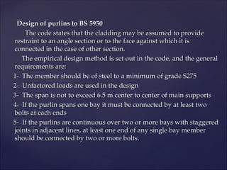 Design of purlins to BS 5950
Design of purlins to BS 5950
The code states that the cladding may be assumed to provide
The code states that the cladding may be assumed to provide
restraint to an angle section or to the face against which it is
restraint to an angle section or to the face against which it is
connected in the case of other section.
connected in the case of other section.
The empirical design method is set out in the code, and the general
The empirical design method is set out in the code, and the general
requirements are:
requirements are:
1- The member should be of steel to a minimum of grade S275
1- The member should be of steel to a minimum of grade S275
2- Unfactored loads are used in the design
2- Unfactored loads are used in the design
3- The span is not to exceed 6.5 m center to center of main supports
3- The span is not to exceed 6.5 m center to center of main supports
4- If the purlin spans one bay it must be connected by at least two
4- If the purlin spans one bay it must be connected by at least two
bolts at each ends
bolts at each ends
5- If the purlins are continuous over two or more bays with staggered
5- If the purlins are continuous over two or more bays with staggered
joints in adjacent lines, at least one end of any single bay member
joints in adjacent lines, at least one end of any single bay member
should be connected by two or more bolts.
should be connected by two or more bolts.
 