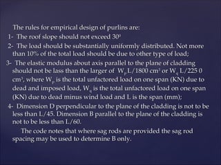The rules for empirical design of purlins are:
The rules for empirical design of purlins are:
1- The roof slope should not exceed 30
1- The roof slope should not exceed 300
0
2- The load should be substantially uniformly distributed. Not more
2- The load should be substantially uniformly distributed. Not more
than 10% of the total load should be due to other type of load;
than 10% of the total load should be due to other type of load;
3- The elastic modulus about axis parallel to the plane of cladding
3- The elastic modulus about axis parallel to the plane of cladding
should not be lass than the larger of W
should not be lass than the larger of Wp
p L/1800 cm
L/1800 cm3
3
or W
or Wq
q L/225 0
L/225 0
cm
cm3
3
, where W
, where Wp
p is the total unfactored load on one span (KN) due to
is the total unfactored load on one span (KN) due to
dead and imposed load, W
dead and imposed load, Wq
q is the total unfactored load on one span
is the total unfactored load on one span
(KN) due to dead minus wind load and L is the span (mm);
(KN) due to dead minus wind load and L is the span (mm);
4- Dimension D perpendicular to the plane of the cladding is not to be
4- Dimension D perpendicular to the plane of the cladding is not to be
less than L/45. Dimension B parallel to the plane of the cladding is
less than L/45. Dimension B parallel to the plane of the cladding is
not to be less than L/60.
not to be less than L/60.
The code notes that where sag rods are provided the sag rod
The code notes that where sag rods are provided the sag rod
spacing may be used to determine B only.
spacing may be used to determine B only.
 