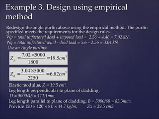 Redesign the angle purlin above using the empirical method. The purlin
Redesign the angle purlin above using the empirical method. The purlin
specified meets the requirements for the design rules.
specified meets the requirements for the design rules.
Wp = total unfactored dead + imposed load = 2.56 + 4.46 = 7.02 kN,
Wp = total unfactored dead + imposed load = 2.56 + 4.46 = 7.02 kN,
Wq = total unfactored wind - dead load = 5.6 – 2.56 = 3.04 kN
Wq = total unfactored wind - dead load = 5.6 – 2.56 = 3.04 kN
Use an Angle purlins:
Use an Angle purlins:
Elastic modulus,
Elastic modulus, Z = 19.5 cm
Z = 19.5 cm3
3
.
.
Leg length perpendicular to plane of cladding,
Leg length perpendicular to plane of cladding,
D = 5000/45 = 111.1mm,
D = 5000/45 = 111.1mm,
Leg length parallel to plane of cladding,
Leg length parallel to plane of cladding, B = 5000/60 = 83.3mm,
B = 5000/60 = 83.3mm,
Provide 120 × 120 × 8L × 14
Provide 120 × 120 × 8L × 14.7 kg/m, Zx = 29.5 cm3.
.7 kg/m, Zx = 29.5 cm3.
Example 3. Design using empirical
Example 3. Design using empirical
method
method
3
5
.
19
1800
5000
02
.
7
cm
Zp 


3
82
.
6
2250
5000
04
.
3
cm
Zq 


 