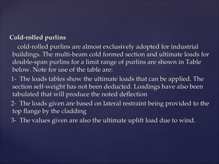 Cold-rolled purlins
Cold-rolled purlins
cold-rolled purlins are almost exclusively adopted for industrial
cold-rolled purlins are almost exclusively adopted for industrial
buildings. The multi-beam cold formed section and ultimate loads for
buildings. The multi-beam cold formed section and ultimate loads for
double-span purlins for a limit range of purlins are shown in Table
double-span purlins for a limit range of purlins are shown in Table
below. Note for use of the table are:
below. Note for use of the table are:
1- The loads tables show the ultimate loads that can be applied. The
1- The loads tables show the ultimate loads that can be applied. The
section self-weight has not been deducted. Loadings have also been
section self-weight has not been deducted. Loadings have also been
tabulated that will produce the noted deflection
tabulated that will produce the noted deflection
2- The loads given are based on lateral restraint being provided to the
2- The loads given are based on lateral restraint being provided to the
top flange by the cladding
top flange by the cladding
3- The values given are also the ultimate uplift load due to wind.
3- The values given are also the ultimate uplift load due to wind.
 