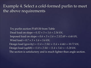 Try purlin section P145130 from Table
Try purlin section P145130 from Table
Dead load on slope = 0
Dead load on slope = 0.32 × 5 × 1.6 = 2.56 kN,
.32 × 5 × 1.6 = 2.56 kN,
Imposed load on slope = 0
Imposed load on slope = 0.6 × 5 × 1.6 × 2.5/2.69 = 4.46 kN,
.6 × 5 × 1.6 × 2.5/2.69 = 4.46 kN,
Wind load = 0
Wind load = 0.7 × 5 × 1.6 = 5.6 kN,
.7 × 5 × 1.6 = 5.6 kN,
Design load (gravity) =
Design load (gravity) = (1.4 × 2.56) + (1.6 × 4.46) = 10.72 kN,
(1.4 × 2.56) + (1.6 × 4.46) = 10.72 kN,
Design load (uplift) =
Design load (uplift) = (1.0 × 2.56) − (1.4 × 5.6) = −5.28 kN.
(1.0 × 2.56) − (1.4 × 5.6) = −5.28 kN.
The section is satisfactory and is much lighter than angle section.
The section is satisfactory and is much lighter than angle section.
Example 4. Select a cold-formed purlin to meet
Example 4. Select a cold-formed purlin to meet
the above requirements
the above requirements
 