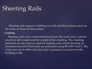 Sheeting rails support cladding on walls and the sections used are
Sheeting rails support cladding on walls and the sections used are
the same as those for the purlins.
the same as those for the purlins.
Loading
Loading
Sheeting rails carry a horizontal load from the wind and a vertical
Sheeting rails carry a horizontal load from the wind and a vertical
one from self-weight and the weight of the cladding. The cladding
one from self-weight and the weight of the cladding. The cladding
materials are the same as used for sloping roofs (metal sheeting on
materials are the same as used for sloping roofs (metal sheeting on
insulation board).Wind loads are estimated using BS 6399: Part 2. The
insulation board).Wind loads are estimated using BS 6399: Part 2. The
wind may act in either direction due to pressure or suction on the
wind may act in either direction due to pressure or suction on the
building walls.
building walls.
Sheeting Rails
Sheeting Rails
 