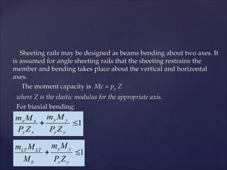 Sheeting rails may be designed as beams bending about two axes. It
Sheeting rails may be designed as beams bending about two axes. It
is assumed for angle sheeting rails that the sheeting restrains the
is assumed for angle sheeting rails that the sheeting restrains the
member and bending takes place about the vertical and horizontal
member and bending takes place about the vertical and horizontal
axes.
axes.
The moment capacity is
The moment capacity is Mc = p
Mc = py
y Z
Z
where Z is the elastic modulus for the appropriate axis.
where Z is the elastic modulus for the appropriate axis.
For biaxial bending:
For biaxial bending:
1


y
y
y
y
x
y
x
x
Z
P
M
m
Z
P
M
m
1


y
y
y
y
b
LT
LT
Z
P
M
m
M
M
m
 
