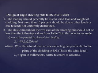 Design of angle sheeting rails to BS 5950-1: 2000
Design of angle sheeting rails to BS 5950-1: 2000
1- The loading should generally be due to wind load and weight of
1- The loading should generally be due to wind load and weight of
cladding. Not more than 10 per cent should be due to other loads or
cladding. Not more than 10 per cent should be due to other loads or
due to loads not uniformly distributed.
due to loads not uniformly distributed.
2- The elastic moduli for the two axes of the sheeting rail should not be
2- The elastic moduli for the two axes of the sheeting rail should not be
less than the following values from Table 28 in the code for an angle
less than the following values from Table 28 in the code for an angle
a)
a) x–x axis—parallel to plane of the cladding:
x–x axis—parallel to plane of the cladding:
Z
Z1
1 > W
> W1
1L
L1
1/2250 cm
/2250 cm3
3
,
,
where
where W
W1
1 =
= Unfactored load on one rail acting perpendicular to the
Unfactored load on one rail acting perpendicular to the
plane of the cladding in kN. (This is the wind load.)
plane of the cladding in kN. (This is the wind load.)
L
L1
1 =
= span in millimeters, centre to centre of columns.
span in millimeters, centre to centre of columns.
 