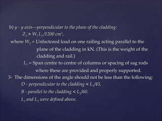 b)
b) y - y axis—perpendicular to the plane of the cladding:
y - y axis—perpendicular to the plane of the cladding:
Z
Z2
2 > W
> W2
2 L
L2
2 /1200 cm
/1200 cm3
3
,
,
where
where W
W2
2 =
= Unfactored load on one railing acting parallel to the
Unfactored load on one railing acting parallel to the
plane of the cladding in kN. (This is the weight of the
plane of the cladding in kN. (This is the weight of the
cladding and rail.)
cladding and rail.)
L
L2
2 =
= Span centre to centre of columns or spacing of sag rods
Span centre to centre of columns or spacing of sag rods
where these are provided and properly supported.
where these are provided and properly supported.
3- The dimensions of the angle should not be less than the following:
3- The dimensions of the angle should not be less than the following:
D - perpendicular to the cladding < L
D - perpendicular to the cladding < L1
1/45,
/45,
B - parallel to the cladding < L
B - parallel to the cladding < L2
2/60.
/60.
L
L1
1 and L
and L2
2 were defined above.
were defined above.
 