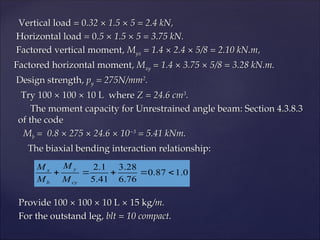 Vertical load = 0
Vertical load = 0.32 × 1.5 × 5 = 2.4 kN,
.32 × 1.5 × 5 = 2.4 kN,
Horizontal load = 0
Horizontal load = 0.5 × 1.5 × 5 = 3.75 kN.
.5 × 1.5 × 5 = 3.75 kN.
Factored vertical moment,
Factored vertical moment, M
Myx
yx = 1.4 × 2.4 × 5/8 = 2.10 kN.m,
= 1.4 × 2.4 × 5/8 = 2.10 kN.m,
Factored horizontal moment,
Factored horizontal moment, M
Mxy
xy = 1.4 × 3.75 × 5/8 = 3.28 kN.m.
= 1.4 × 3.75 × 5/8 = 3.28 kN.m.
Design strength,
Design strength, p
py
y = 275N/mm
= 275N/mm2
2
.
.
Try 100 × 100 × 10 L where
Try 100 × 100 × 10 L where Z = 24.6 cm
Z = 24.6 cm3
3
.
.
The moment capacity for Unrestrained angle beam: Section 4.3.8.3
The moment capacity for Unrestrained angle beam: Section 4.3.8.3
of the code
of the code
M
Mb
b = 0.8 × 275 × 24.6 × 10
= 0.8 × 275 × 24.6 × 10−3
−3
= 5.41 kNm.
= 5.41 kNm.
The biaxial bending interaction relationship:
The biaxial bending interaction relationship:
Provide 100 × 100 × 10 L × 15 kg
Provide 100 × 100 × 10 L × 15 kg/m.
/m.
For the outstand leg,
For the outstand leg, blt = 10 compact.
blt = 10 compact.
0
.
1
87
.
0
76
.
6
28
.
3
41
.
5
1
.
2





cy
y
b
x
M
M
M
M
 