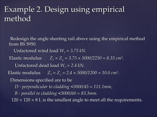 Redesign the angle sheeting rail above using the empirical method
Redesign the angle sheeting rail above using the empirical method
from BS 5950.
from BS 5950.
Unfactored wind load
Unfactored wind load W
W1
1 = 3.75 kN.
= 3.75 kN.
Elastic modulus
Elastic modulus Z
Z1
1 = Z
= Zy
y = 3.75 × 5000/2250 = 8.33 cm
= 3.75 × 5000/2250 = 8.33 cm3
3
.
.
Unfactored dead load
Unfactored dead load W
W2
2 = 2.4 kN.
= 2.4 kN.
Elastic modulus
Elastic modulus Z
Z2
2 = Z
= Zx
x = 2.4 × 5000/1200 = 10.0 cm
= 2.4 × 5000/1200 = 10.0 cm3
3
.
.
Dimensions specified are to be
Dimensions specified are to be
D - perpendicular to cladding <5000/45 = 111.1mm,
D - perpendicular to cladding <5000/45 = 111.1mm,
B - parallel to cladding <5000/60 = 83.3mm.
B - parallel to cladding <5000/60 = 83.3mm.
120 × 120 × 8 L is the smallest angle to meet all the requirements.
120 × 120 × 8 L is the smallest angle to meet all the requirements.
Example 2. Design using empirical
Example 2. Design using empirical
method
method
 